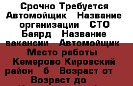  Срочно Требуется Автомойщик › Название организации ­ СТО Баярд › Название вакансии ­ Автомойщик › Место работы ­ Кемерово Кировский район 57б › Возраст от ­ 26 › Возраст до ­ 40 - Кемеровская обл., Кемерово г. Работа » Вакансии   . Кемеровская обл.,Кемерово г.